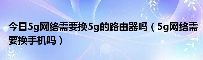 今日5g网络需要换5g的路由器吗（5g网络需要换手机吗）