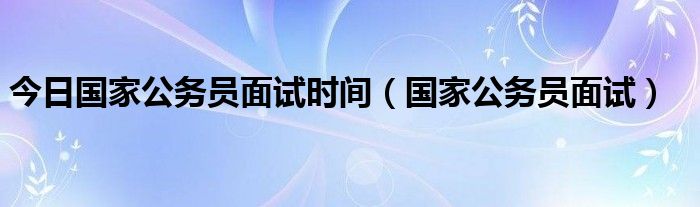 今日国家公务员面试时间（国家公务员面试）