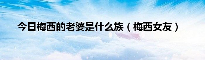 今日梅西的老婆是什么族（梅西女友）