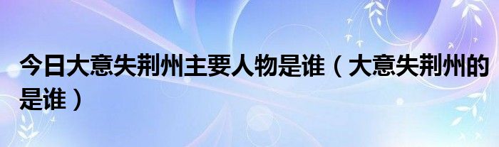 今日大意失荆州主要人物是谁（大意失荆州的是谁）