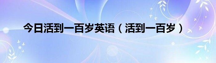 今日活到一百岁英语（活到一百岁）