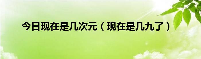 今日现在是几次元（现在是几九了）