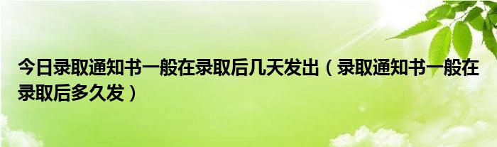 今日录取通知书一般在录取后几天发出（录取通知书一般在录取后多久发）