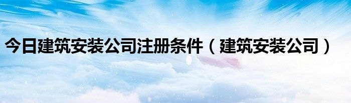 今日建筑安装公司注册条件（建筑安装公司）