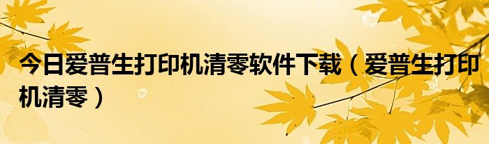 今日爱普生打印机清零软件下载（爱普生打印机清零）