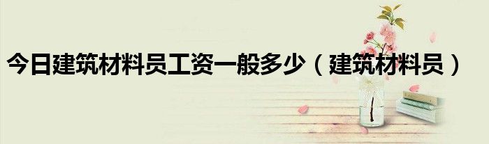 今日建筑材料员工资一般多少（建筑材料员）