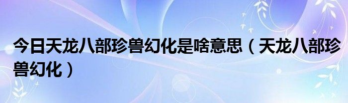 今日天龙八部珍兽幻化是啥意思（天龙八部珍兽幻化）