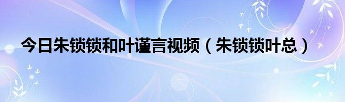 今日朱锁锁和叶谨言视频（朱锁锁叶总）