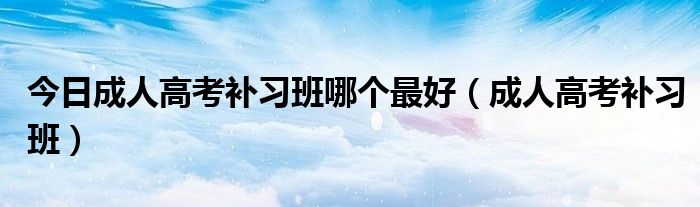 今日成人高考补习班哪个最好（成人高考补习班）