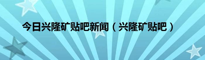 今日兴隆矿贴吧新闻（兴隆矿贴吧）