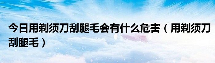 今日用剃须刀刮腿毛会有什么危害（用剃须刀刮腿毛）