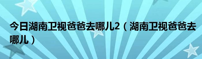 今日湖南卫视爸爸去哪儿2（湖南卫视爸爸去哪儿）