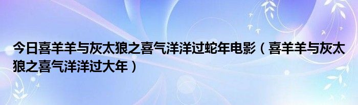 今日喜羊羊与灰太狼之喜气洋洋过蛇年电影（喜羊羊与灰太狼之喜气洋洋过大年）