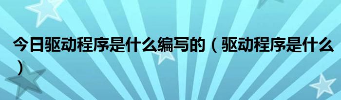 今日驱动程序是什么编写的（驱动程序是什么）