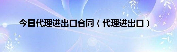 今日代理进出口合同（代理进出口）