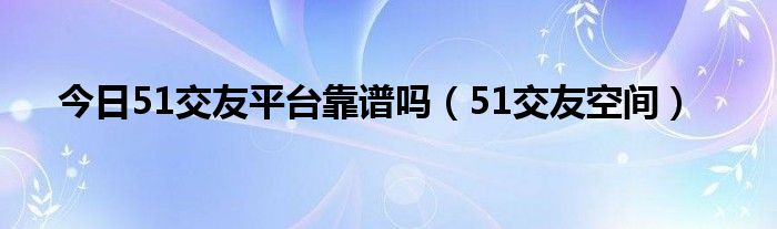 今日51交友平台靠谱吗（51交友空间）