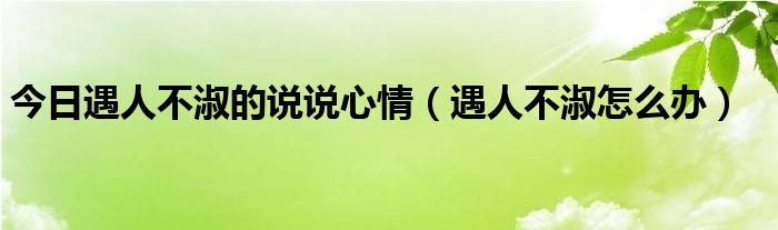 今日遇人不淑的说说心情（遇人不淑怎么办）