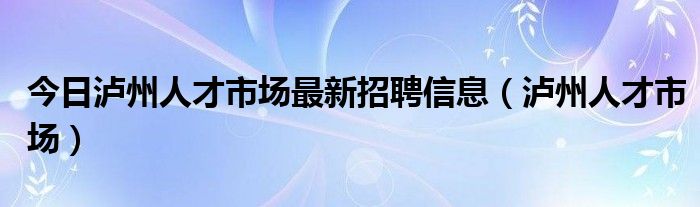 今日泸州人才市场最新招聘信息（泸州人才市场）