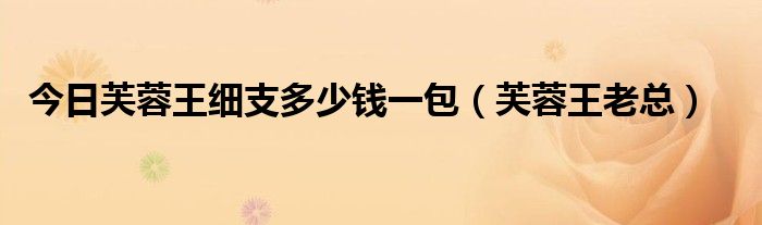 今日芙蓉王细支多少钱一包（芙蓉王老总）