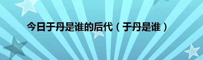 今日于丹是谁的后代（于丹是谁）