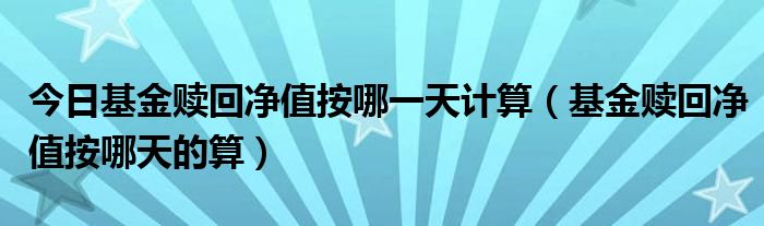 今日基金赎回净值按哪一天计算（基金赎回净值按哪天的算）