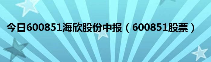 今日600851海欣股份中报（600851股票）