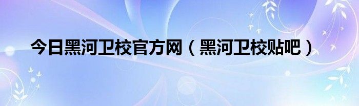 今日黑河卫校官方网（黑河卫校贴吧）