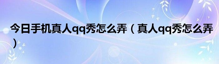 今日手机真人qq秀怎么弄（真人qq秀怎么弄）