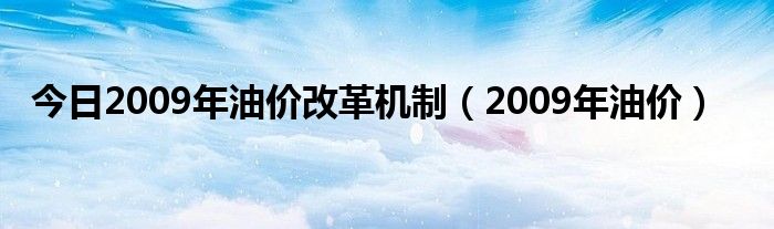 今日2009年油价改革机制（2009年油价）