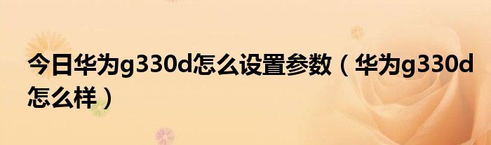 今日华为g330d怎么设置参数（华为g330d怎么样）