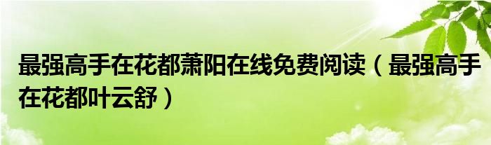 最强高手在花都萧阳在线免费阅读（最强高手在花都叶云舒）