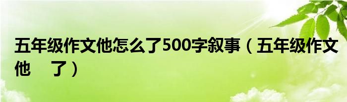 五年级作文他怎么了500字叙事（五年级作文他    了）