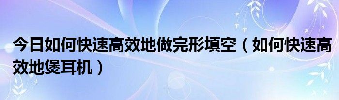 今日如何快速高效地做完形填空（如何快速高效地煲耳机）