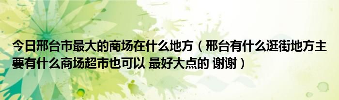 今日邢台市最大的商场在什么地方（邢台有什么逛街地方主要有什么商场超市也可以 最好大点的 谢谢）