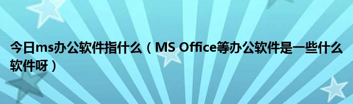 今日ms办公软件指什么（MS Office等办公软件是一些什么软件呀）