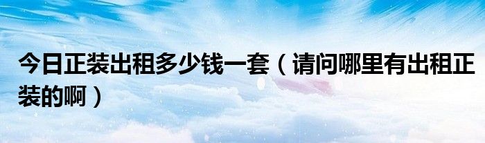 今日正装出租多少钱一套（请问哪里有出租正装的啊）