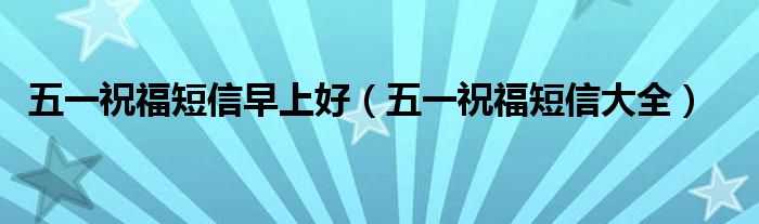 五一祝福短信早上好（五一祝福短信大全）