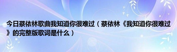 今日蔡依林歌曲我知道你很难过（蔡依林《我知道你很难过》的完整版歌词是什么）