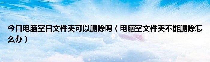 今日电脑空白文件夹可以删除吗（电脑空文件夹不能删除怎么办）