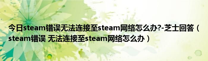 今日steam错误无法连接至steam网络怎么办?-芝士回答（steam错误 无法连接至steam网络怎么办）