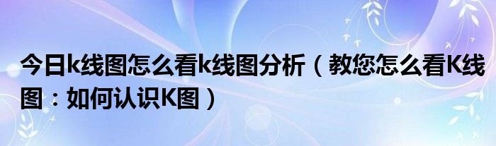 今日k线图怎么看k线图分析（教您怎么看K线图：如何认识K图）