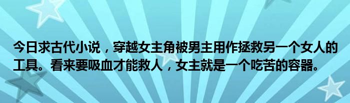 今日求古代小说，穿越女主角被男主用作拯救另一个女人的工具。看来要吸血才能救人，女主就是一个吃苦的容器。