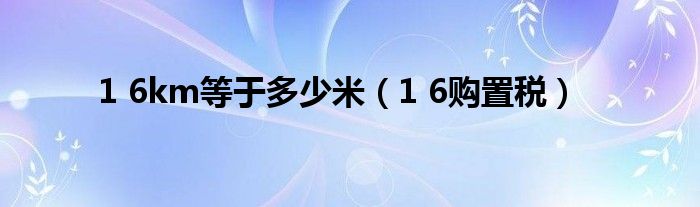 1 6km等于多少米（1 6购置税）