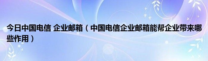 今日中国电信 企业邮箱（中国电信企业邮箱能帮企业带来哪些作用）