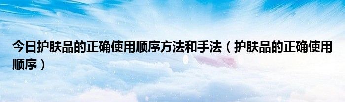 今日护肤品的正确使用顺序方法和手法（护肤品的正确使用顺序）