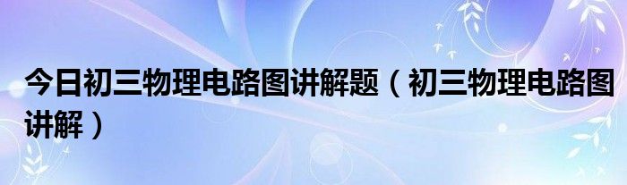 今日初三物理电路图讲解题（初三物理电路图讲解）