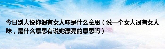 今日别人说你很有女人味是什么意思（说一个女人很有女人味，是什么意思有说她漂亮的意思吗）