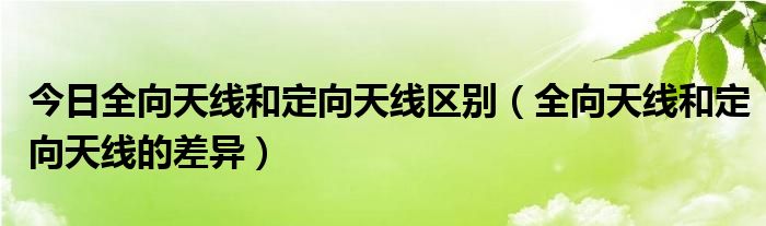 今日全向天线和定向天线区别（全向天线和定向天线的差异）