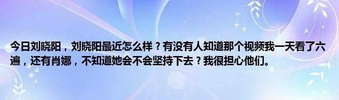 今日刘晓阳，刘晓阳最近怎么样？有没有人知道那个视频我一天看了六遍，还有肖娜，不知道她会不会坚持下去？我很担心他们。