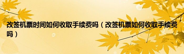 改签机票时间如何收取手续费吗（改签机票如何收取手续费吗）